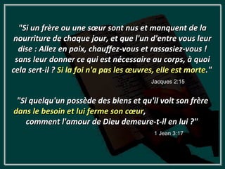 "Si un frère ou une sœur sont nus et manquent de la
 nourriture de chaque jour, et que l'un d'entre vous leur
  dise : Allez en paix, chauffez-vous et rassasiez-vous !
 sans leur donner ce qui est nécessaire au corps, à quoi
cela sert-il ? Si la foi n'a pas les œuvres, elle est morte."
                                          Jacques 2:15


 "Si quelqu'un possède des biens et qu'il voit son frère
dans le besoin et lui ferme son cœur,
    comment l'amour de Dieu demeure-t-il en lui ?"
                                           1 Jean 3:17
 