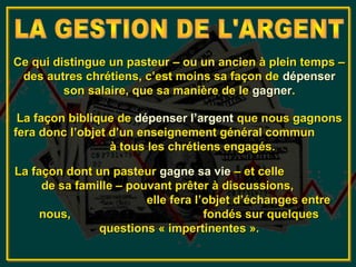 Ce qui distingue un pasteur – ou un ancien à plein temps –
 des autres chrétiens, c’est moins sa façon de dépenser
         son salaire, que sa manière de le gagner.

 La façon biblique de dépenser l’argent que nous gagnons
fera donc l’objet d’un enseignement général commun
                  à tous les chrétiens engagés.

La façon dont un pasteur gagne sa vie – et celle
     de sa famille – pouvant prêter à discussions,
                        elle fera l’objet d’échanges entre
     nous,                          fondés sur quelques
               questions « impertinentes ».
 