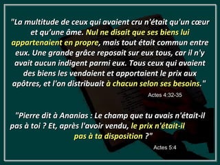 "La multitude de ceux qui avaient cru n'était qu'un cœur
     et qu’une âme. Nul ne disait que ses biens lui
appartenaient en propre, mais tout était commun entre
 eux. Une grande grâce reposait sur eux tous, car il n'y
 avait aucun indigent parmi eux. Tous ceux qui avaient
   des biens les vendaient et apportaient le prix aux
apôtres, et l'on distribuait à chacun selon ses besoins."
                                        Actes 4:32-35


 "Pierre dit à Ananias : Le champ que tu avais n'était-il
pas à toi ? Et, après l'avoir vendu, le prix n'était-il
                    pas à ta disposition ?"
                                          Actes 5:4
 
