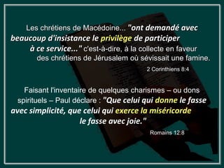 Les chrétiens de Macédoine... "ont demandé avec
beaucoup d'insistance le privilège de participer
    à ce service..." c'est-à-dire, à la collecte en faveur
        des chrétiens de Jérusalem où sévissait une famine.
                                          2 Corinthiens 8:4


    Faisant l'inventaire de quelques charismes – ou dons
  spirituels – Paul déclare : "Que celui qui donne le fasse
avec simplicité, que celui qui exerce la miséricorde
                    le fasse avec joie."
                                           Romains 12:8
 