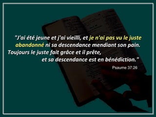 "J'ai été jeune et j'ai vieilli, et je n'ai pas vu le juste
   abandonné ni sa descendance mendiant son pain.
Toujours le juste fait grâce et il prête,
              et sa descendance est en bénédiction."
                                               Psaume 37:26
 