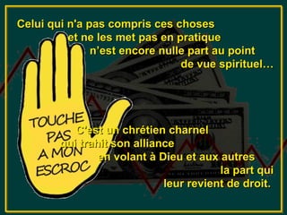 Celui qui n'a pas compris ces choses
          et ne les met pas en pratique
               n’est encore nulle part au point
                                de vue spirituel…




           C'est un chrétien charnel
        qui trahit son alliance
                en volant à Dieu et aux autres
                                        la part qui
                             leur revient de droit.
 