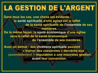 Dans tous les cas, une chose est évidente :
      la santé spirituelle d’une église est le reflet
               de la santé spirituelle de l’ensemble de ses
                           membres.
De la même façon, la santé économique d’une église
    sera le reflet de la santé économique
                    de l’ensemble de ses membres.

Avec un bémol : des chrétiens spirituels peuvent
            « traîner des casseroles » derrières eux
  (surendettement !) imputables à une mauvaise gestion
                   avant leur conversion.
 