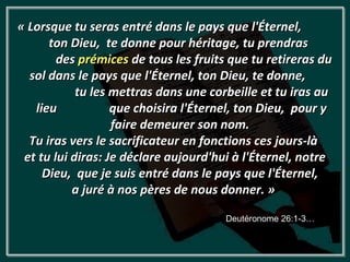 « Lorsque tu seras entré dans le pays que l'Éternel,
      ton Dieu, te donne pour héritage, tu prendras
        des prémices de tous les fruits que tu retireras du
  sol dans le pays que l'Éternel, ton Dieu, te donne,
            tu les mettras dans une corbeille et tu iras au
   lieu            que choisira l'Éternel, ton Dieu, pour y
                   faire demeurer son nom.
  Tu iras vers le sacrificateur en fonctions ces jours-là
 et tu lui diras: Je déclare aujourd'hui à l'Éternel, notre
     Dieu, que je suis entré dans le pays que l'Éternel,
           a juré à nos pères de nous donner. »

                                       Deutéronome 26:1-3…
 