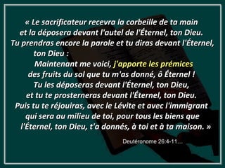 « Le sacrificateur recevra la corbeille de ta main
  et la déposera devant l'autel de l'Éternel, ton Dieu.
Tu prendras encore la parole et tu diras devant l'Éternel,
        ton Dieu :
        Maintenant me voici, j'apporte les prémices
      des fruits du sol que tu m'as donné, ô Éternel !
       Tu les déposeras devant l'Éternel, ton Dieu,
     et tu te prosterneras devant l'Éternel, ton Dieu.
 Puis tu te réjouiras, avec le Lévite et avec l'immigrant
     qui sera au milieu de toi, pour tous les biens que
   l'Éternel, ton Dieu, t'a donnés, à toi et à ta maison. »
                                Deutéronome 26:4-11…
 