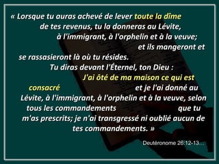 « Lorsque tu auras achevé de lever toute la dîme
         de tes revenus, tu la donneras au Lévite,
               à l'immigrant, à l'orphelin et à la veuve;
                                       et ils mangeront et
  se rassasieront là où tu résides.
            Tu diras devant l'Éternel, ton Dieu :
                       J'ai ôté de ma maison ce qui est
      consacré                        et je l'ai donné au
   Lévite, à l'immigrant, à l'orphelin et à la veuve, selon
     tous les commandements                         que tu
   m'as prescrits; je n'ai transgressé ni oublié aucun de
                    tes commandements. »
                                       Deutéronome 26:12-13…
 