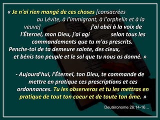 « Je n'ai rien mangé de ces choses [consacrées
             au Lévite, à l’immigrant, à l’orphelin et à la
        veuve]                      j'ai obéi à la voix de
      l'Éternel, mon Dieu, j'ai agi          selon tous les
           commandements que tu m'as prescrits.
Penche-toi de ta demeure sainte, des cieux,
   et bénis ton peuple et le sol que tu nous as donné. »

   - Aujourd'hui, l'Éternel, ton Dieu, te commande de
        mettre en pratique ces prescriptions et ces
    ordonnances. Tu les observeras et tu les mettras en
     pratique de tout ton coeur et de toute ton âme. »
                                        Deutéronome 26:14-16…
 