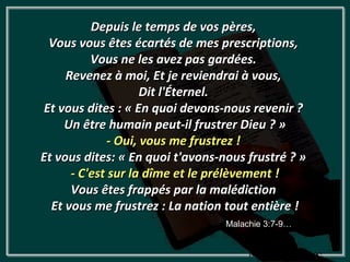 Depuis le temps de vos pères,
 Vous vous êtes écartés de mes prescriptions,
          Vous ne les avez pas gardées.
     Revenez à moi, Et je reviendrai à vous,
                     Dit l'Éternel.
Et vous dites : « En quoi devons-nous revenir ?
     Un être humain peut-il frustrer Dieu ? »
              - Oui, vous me frustrez !
Et vous dites: « En quoi t'avons-nous frustré ? »
      - C'est sur la dîme et le prélèvement !
      Vous êtes frappés par la malédiction
  Et vous me frustrez : La nation tout entière !
                                  Malachie 3:7-9…
 