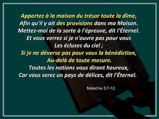 Apportez à la maison du trésor toute la dîme,
Afin qu'il y ait des provisions dans ma Maison.
Mettez-moi de la sorte à l'épreuve, dit l'Éternel.
    Et vous verrez si je n'ouvre pas pour vous
                Les écluses du ciel ;
 Si je ne déverse pas pour vous la bénédiction,
            Au-delà de toute mesure.
     Toutes les nations vous diront heureux,
Car vous serez un pays de délices, dit l'Éternel.

                            Malachie 3:7-12.
 