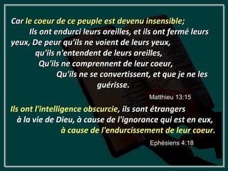 Car le coeur de ce peuple est devenu insensible;
     Ils ont endurci leurs oreilles, et ils ont fermé leurs
yeux, De peur qu'ils ne voient de leurs yeux,
       qu'ils n'entendent de leurs oreilles,
         Qu'ils ne comprennent de leur coeur,
              Qu'ils ne se convertissent, et que je ne les
                          guérisse.
                                         Matthieu 13:15
Ils ont l'intelligence obscurcie, ils sont étrangers
   à la vie de Dieu, à cause de l'ignorance qui est en eux,
                 à cause de l'endurcissement de leur coeur.
                                         Ephésiens 4:18
 