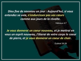 Dieu fixe de nouveau un jour : Aujourd'hui, si vous
entendez sa voix, n'endurcissez pas vos cœurs
            comme aux jours de la révolte.
                                       Hébreux 4:7


 Je vous donnerai un coeur nouveau, et je mettrai en
vous un esprit nouveau, J'ôterai de votre corps le coeur
   de pierre, et je vous donnerai un coeur de chair.
                                       Ezékiel 36:26
 