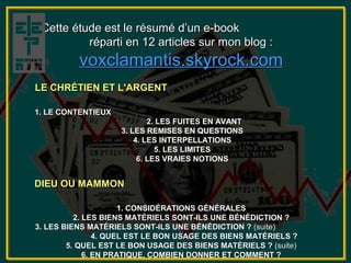 Cette étude est le résumé d’un e-book
          réparti en 12 articles sur mon blog :
          voxclamantis.skyrock.com
LE CHRÉTIEN ET L'ARGENT

1. LE CONTENTIEUX
                            2. LES FUITES EN AVANT
                    3. LES REMISES EN QUESTIONS
                        4. LES INTERPELLATIONS
                              5. LES LIMITES
                         6. LES VRAIES NOTIONS


DIEU OU MAMMON

                      1. CONSIDÉRATIONS GÉNÉRALES
          2. LES BIENS MATÉRIELS SONT-ILS UNE BÉNÉDICTION ?
3. LES BIENS MATÉRIELS SONT-ILS UNE BÉNÉDICTION ? (suite)
                4. QUEL EST LE BON USAGE DES BIENS MATÉRIELS ?
        5. QUEL EST LE BON USAGE DES BIENS MATÉRIELS ? (suite)
             6. EN PRATIQUE, COMBIEN DONNER ET COMMENT ?
 