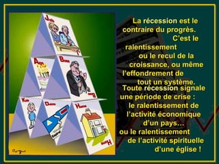 La récession est le
 contraire du progrès.
                  C’est le
  ralentissement
        ou le recul de la
    croissance, ou même
 l’effondrement de
       tout un système.
 Toute récession signale
une période de crise :
    le ralentissement de
   l’activité économique
         d’un pays…
ou le ralentissement
   de l’activité spirituelle
             d’une église !
 