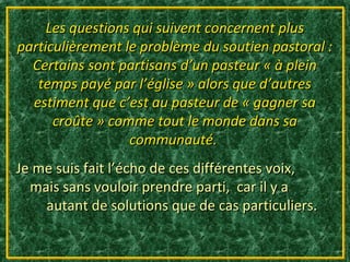 Les questions qui suivent concernent plus
particulièrement le problème du soutien pastoral :
  Certains sont partisans d’un pasteur « à plein
   temps payé par l’église » alors que d’autres
  estiment que c’est au pasteur de « gagner sa
      croûte » comme tout le monde dans sa
                  communauté.
Je me suis fait l’écho de ces différentes voix,
  mais sans vouloir prendre parti, car il y a
    autant de solutions que de cas particuliers.
 