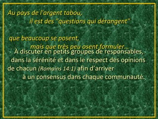 Au pays de l'argent tabou,
       il est des "questions qui dérangent"

que beaucoup se posent,
        mais que très peu osent formuler…
  À discuter en petits groupes de responsables,
 dans la sérénité et dans le respect des opinions
de chacun (Romains 14:1) afin d’arriver
     à un consensus dans chaque communauté.
 