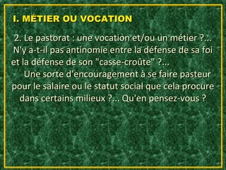 I. MÉTIER OU VOCATION

 2. Le pastorat : une vocation et/ou un métier ?...
N'y a-t-il pas antinomie entre la défense de sa foi
et la défense de son "casse-croûte" ?...
    Une sorte d'encouragement à se faire pasteur
pour le salaire ou le statut social que cela procure
  dans certains milieux ?... Qu'en pensez-vous ?
 