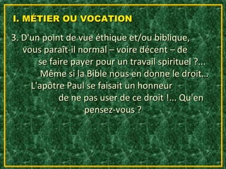 I. MÉTIER OU VOCATION

3. D'un point de vue éthique et/ou biblique,
   vous paraît-il normal – voire décent – de
       se faire payer pour un travail spirituel ?...
        Même si la Bible nous en donne le droit…
     L'apôtre Paul se faisait un honneur
             de ne pas user de ce droit !... Qu'en
                   pensez-vous ?
 