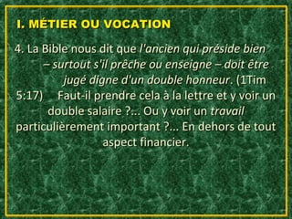 I. MÉTIER OU VOCATION

4. La Bible nous dit que l'ancien qui préside bien
      – surtout s'il prêche ou enseigne – doit être
          jugé digne d'un double honneur. (1Tim
5:17) Faut-il prendre cela à la lettre et y voir un
       double salaire ?... Ou y voir un travail
particulièrement important ?... En dehors de tout
                  aspect financier.
 