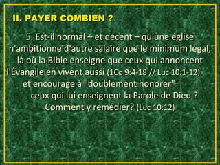 II. PAYER COMBIEN ?

      5. Est-il normal – et décent – qu'une église
 n'ambitionne d'autre salaire que le minimum légal,
   là où la Bible enseigne que ceux qui annoncent
l'Évangile en vivent aussi (1Co 9:4-18 // Luc 10:1-12)
     et encourage à "doublement honorer"
       ceux qui lui enseignent la Parole de Dieu ?
           Comment y remédier? (Luc 10:12)
 