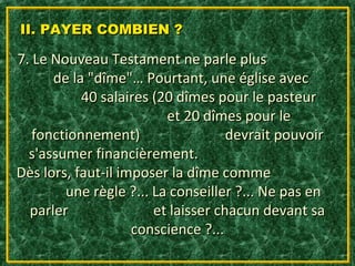 II. PAYER COMBIEN ?

7. Le Nouveau Testament ne parle plus
      de la "dîme"… Pourtant, une église avec
           40 salaires (20 dîmes pour le pasteur
                         et 20 dîmes pour le
   fonctionnement)                  devrait pouvoir
  s'assumer financièrement.
Dès lors, faut-il imposer la dîme comme
        une règle ?... La conseiller ?... Ne pas en
  parler               et laisser chacun devant sa
                    conscience ?...
 