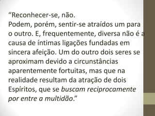“Reconhecer-se, não.
Podem, porém, sentir-se atraídos um para
o outro. E, frequentemente, diversa não é a
causa de íntimas ligações fundadas em
sincera afeição. Um do outro dois seres se
aproximam devido a circunstâncias
aparentemente fortuitas, mas que na
realidade resultam da atração de dois
Espíritos, que se buscam reciprocamente
por entre a multidão.”
 
