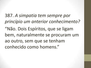 387. A simpatia tem sempre por
princípio um anterior conhecimento?
“Não. Dois Espíritos, que se ligam
bem, naturalmente se procuram um
ao outro, sem que se tenham
conhecido como homens.”
 