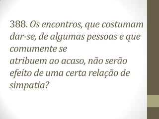 388. Os encontros, que costumam
dar-se, de algumas pessoas e que
comumente se
atribuem ao acaso, não serão
efeito de uma certa relação de
simpatia?
 