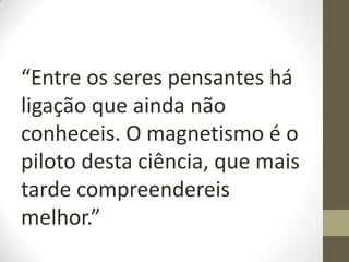 “Entre os seres pensantes há
ligação que ainda não
conheceis. O magnetismo é o
piloto desta ciência, que mais
tarde compreendereis
melhor.”
 
