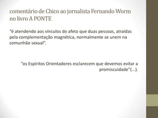 comentáriodeChicoaojornalistaFernandoWorm
nolivro APONTE
“é atendendo aos vínculos do afeto que duas pessoas, atraídas
pela complementação magnética, normalmente se unem na
comunhão sexual”.
“os Espíritos Orientadores esclarecem que devemos evitar a
promiscuidade”(...).
 