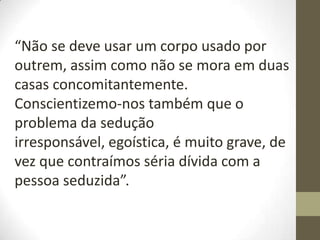 “Não se deve usar um corpo usado por
outrem, assim como não se mora em duas
casas concomitantemente.
Conscientizemo-nos também que o
problema da sedução
irresponsável, egoística, é muito grave, de
vez que contraímos séria dívida com a
pessoa seduzida”.
 