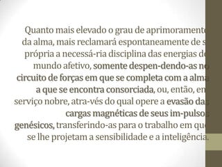 Quantomais elevado o grau de aprimoramento
daalma, mais reclamará espontaneamentede si
própriaa necessá-riadisciplinadas energias do
mundoafetivo,somentedespen-dendo-asno
circuitode forças em quese completacoma alma
a que se encontraconsorciada,ou, então, em
serviçonobre, atra-vésdo qual operea evasãodas
cargasmagnéticas de seus im-pulsos
genésicos,transferindo-aspara o trabalho em que
selhe projetama sensibilidadee a inteligência.
 