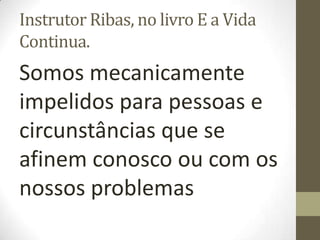 Instrutor Ribas, no livro E a Vida
Continua.
Somos mecanicamente
impelidos para pessoas e
circunstâncias que se
afinem conosco ou com os
nossos problemas
 