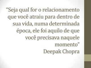 “Seja qual for o relacionamento
que você atraiu para dentro de
sua vida, numa determinada
época, ele foi aquilo de que
você precisava naquele
momento”
Deepak Chopra
 