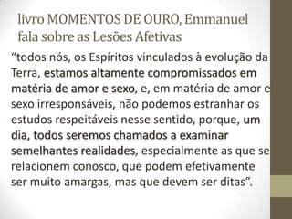 livro MOMENTOS DE OURO, Emmanuel
fala sobre as Lesões Afetivas
“todos nós, os Espíritos vinculados à evolução da
Terra, estamos altamente compromissados em
matéria de amor e sexo, e, em matéria de amor e
sexo irresponsáveis, não podemos estranhar os
estudos respeitáveis nesse sentido, porque, um
dia, todos seremos chamados a examinar
semelhantes realidades, especialmente as que se
relacionem conosco, que podem efetivamente
ser muito amargas, mas que devem ser ditas”.
 