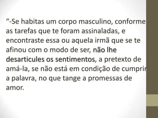 “-Se habitas um corpo masculino, conforme
as tarefas que te foram assinaladas, e
encontraste essa ou aquela irmã que se te
afinou com o modo de ser, não lhe
desarticules os sentimentos, a pretexto de
amá-la, se não está em condição de cumprir
a palavra, no que tange a promessas de
amor.
 