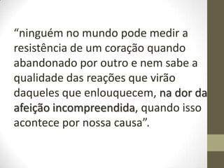 “ninguém no mundo pode medir a
resistência de um coração quando
abandonado por outro e nem sabe a
qualidade das reações que virão
daqueles que enlouquecem, na dor da
afeição incompreendida, quando isso
acontece por nossa causa”.
 
