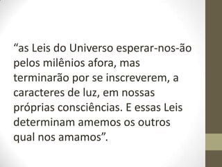 “as Leis do Universo esperar-nos-ão
pelos milênios afora, mas
terminarão por se inscreverem, a
caracteres de luz, em nossas
próprias consciências. E essas Leis
determinam amemos os outros
qual nos amamos”.
 
