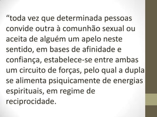 “toda vez que determinada pessoas
convide outra à comunhão sexual ou
aceita de alguém um apelo neste
sentido, em bases de afinidade e
confiança, estabelece-se entre ambas
um circuito de forças, pelo qual a dupla
se alimenta psiquicamente de energias
espirituais, em regime de
reciprocidade.
 