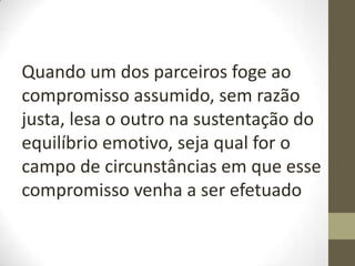 Quando um dos parceiros foge ao
compromisso assumido, sem razão
justa, lesa o outro na sustentação do
equilíbrio emotivo, seja qual for o
campo de circunstâncias em que esse
compromisso venha a ser efetuado
 