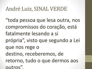 André Luiz, SINAL VERDE
“toda pessoa que lesa outra, nos
compromissos do coração, está
fatalmente lesando a si
própria”, visto que segundo a Lei
que nos rege o
destino, receberemos, de
retorno, tudo o que dermos aos
 