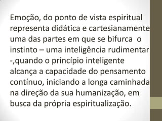 Emoção, do ponto de vista espiritual
representa didática e cartesianamente
uma das partes em que se bifurca o
instinto – uma inteligência rudimentar
-,quando o princípio inteligente
alcança a capacidade do pensamento
contínuo, iniciando a longa caminhada
na direção da sua humanização, em
busca da própria espiritualização.
 