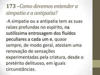 173 –Como devemos entender a
simpatia e a antipatia?
-A simpatia ou a antipatia tem as suas
raízes profundas no espírito, na
sutilíssima entrosagem dos fluídos
peculiares a cada um e, quase
sempre, de modo geral, atestam uma
renovação de sensações
experimentadas pela criatura, desde o
pretérito delituoso, em iguais
circunstâncias.
 