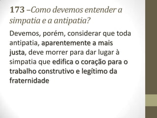 173 –Como devemos entender a
simpatia e a antipatia?
Devemos, porém, considerar que toda
antipatia, aparentemente a mais
justa, deve morrer para dar lugar à
simpatia que edifica o coração para o
trabalho construtivo e legítimo da
fraternidade
 
