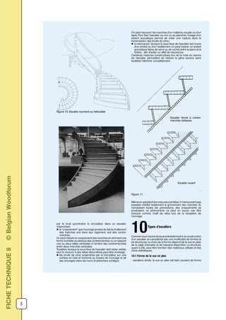 5
par le bruit qu’entraîne la circulation dans un escalier,
notamment:
l le ”craquement” que l’ouvrage produit du fait du frottement
des marches soit dans leur logement, soit des contre-
marches.
On peut réduire le craquement des marches en donnant une
forme bombée au-dessus des contremarches ou en plaçant
une ou deux lattes verticales à l’arrière des contremarches
entre deux marches verticales.
Toutefois, lorsque la sous-face de l’escalier doit rester visible,
seul le recours à des lattes décoratives peut être envisagé.
l les bruits de choc engendrés par la circulation sur une
surface en bois et transmis au travers de l’ouvrage et de
ses ancrages dans les murs et planchers contigus.
On peut recouvrir les marches d’un matériau souple ou d’un
tapis. Pour fixer l’escalier au mur ou au plancher, l’usage d’un
isolant acoustique permet de créer une rupture dans la
transmission des bruits de choc.
l la résonance: lorsque la sous-face de l’escalier est munie
d’un enduit ou d’un revêtement, on peut insérer un isolant
acoustique (laine de verre ou de roche) entre la paroi et la
finition , afin d’éviter un effet de résonance.
Certaines mesures constructives lors de la mise en oeuvre
de l’escalier permettent de réduire la gêne sonore, sans
toutefois l’éliminer complètement.
Figure 10. Escalier tournant ou hélicoïdal.
Figure 11.
Même en adoptant les mesures précitées, il n’est souvent pas
possible d’éviter totalement le grincement des marches. Si,
nonobstant toutes les précautions, des craquements se
produisent, ce phénomène ne peut en aucun cas être
invoqué comme motif de refus lors de la réception de
l’ouvrage.
Types d’escaliers
10Comme nous l’avons évoqué précédemment, la construction
d’un escalier se caractérise par une multitudes de formes et
de structures. Le choix de la forme dépend de la vue en plan
de la cage d’escalier et de l’espace disponible. La structure,
quant à elle, peut être fonction des matériaux utilisés et des
choix esthétiques.
10.1 Forme de la vue en plan
- escaliers droits: la vue en plan est bien souvent de forme
Escalier fermé à contre-
marches obliques.
Escalier ouvert
FICHETECHNIQUE8©BelgianWoodforum
 