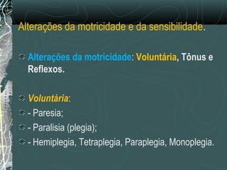 Alterações da motricidade e da sensibilidade.
Alterações da motricidade: Voluntária, Tônus e
Reflexos.
Voluntária:
- Paresia;
- Paralisia (plegia);
- Hemiplegia, Tetraplegia, Paraplegia, Monoplegia.
 