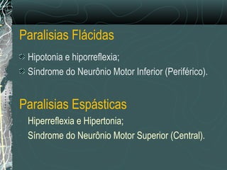 Paralisias Flácidas
Hipotonia e hiporreflexia;
Síndrome do Neurônio Motor Inferior (Periférico).
Paralisias Espásticas
- Hiperreflexia e Hipertonia;
- Síndrome do Neurônio Motor Superior (Central).
 