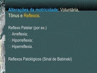 Alterações da motricidade: Voluntária,
Tônus e Reflexos.
Reflexo Patelar (por ex.)
Arreflexia;
Hiporreflexia;
Hiperreflexia.
Reflexos Patológicos (Sinal de Babinski)
 