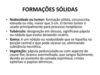 FORMAÇÕES SÓLIDASNodosidade ou tumor: formação sólida, circunscrita, elevada ou não, maior que 3 cm. O termo tumor é usado principalmente para processo neoplásico.Tubérculo: designação em desuso, significava pápula ou nódulo que evolui deixando cicatriz.Goma: é um nódulo ou nodosidade que se liquefaz na porção central e que pode ulcerar-se, eliminando substância necrótica.Vegetação:pápula pedunculada ou com aspecto de couve flor, branco avermelhada, que sangra facilmente, devida ao aumento da camada espinhosa, cristas epiteliais e papilas dérmicas.