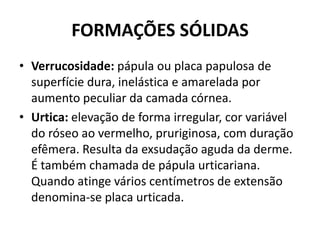 FORMAÇÕES SÓLIDASVerrucosidade:pápula ou placa papulosa de superfície dura, inelástica e amarelada por aumento peculiar da camada córnea.Urtica: elevação de forma irregular, cor variável do róseo ao vermelho, pruriginosa, com duração efêmera. Resulta da exsudação aguda da derme. É também chamada de pápulaurticariana. Quando atinge vários centímetros de extensão denomina-se placa urticada.