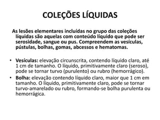 COLEÇÕES LÍQUIDAS  As lesões elementares incluídas no grupo das coleções líquidas são aquelas com conteúdo líquido que pode ser serosidade, sangue ou pus. Compreendem as vesículas, pústulas, bolhas, gomas, abcessos e hematomas. Vesículas: elevação circunscrita, contendo líquido claro, até 1 cm de tamanho. O líquido, primitivamente claro (seroso), pode se tornar turvo (purulento) ou rubro (hemorrágico).Bolha: elevação contendo líquido claro, maior que 1 cm em tamanho. O líquido, primitivamente claro, pode se tornar turvo-amarelado ou rubro, formando-se bolha purulenta ou hemorrágica.